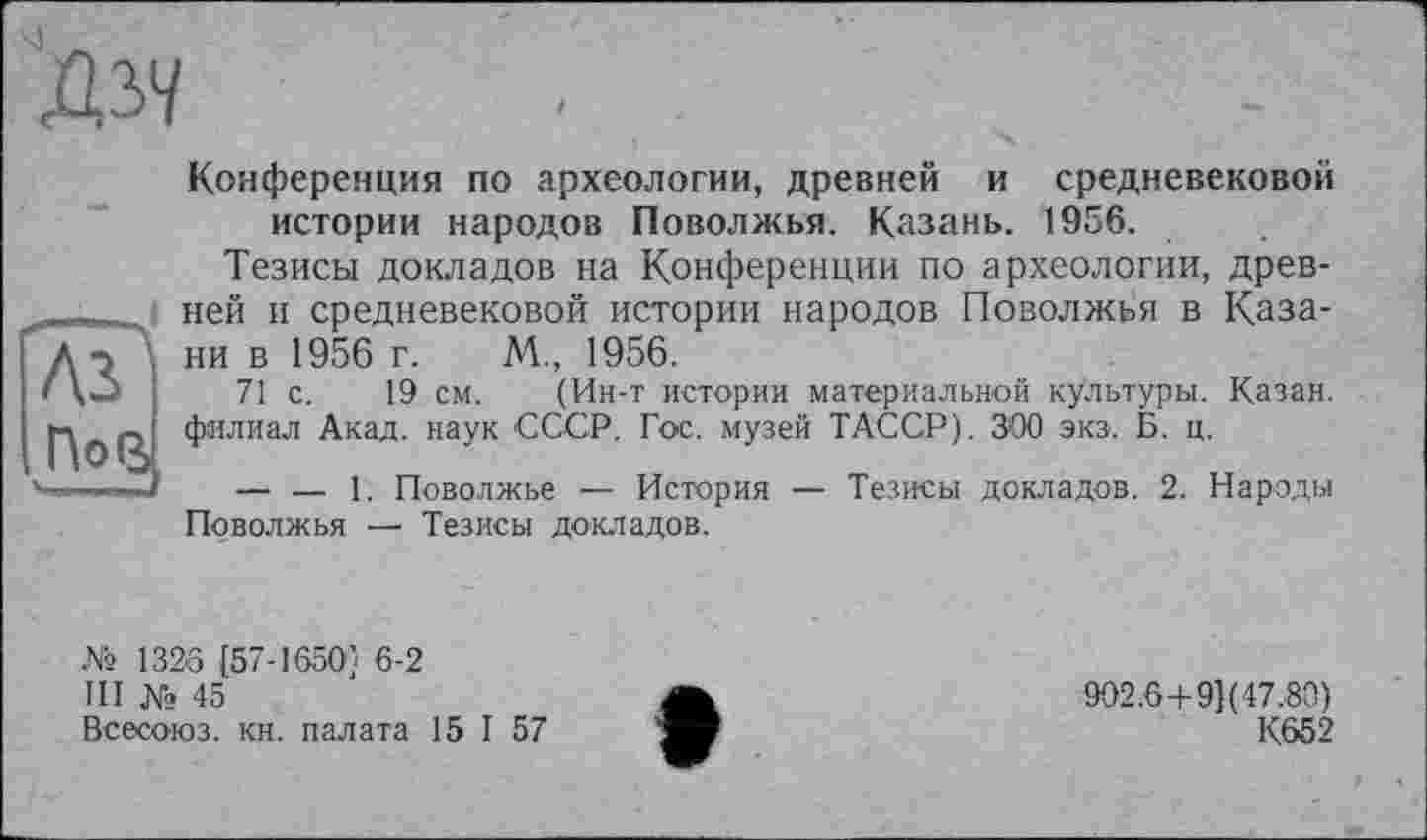 ﻿Дзч
as і П°В
Конференция по археологии, древней и средневековой истории народов Поволжья. Казань. 1956.
Тезисы докладов на Конференции по археологии, древней и средневековой истории народов Поволжья в Казани в 1956 г. М., 1956.
71 с. 19 см. (Ин-т истории материальной культуры. Казан, филиал Акад, наук СССР. Гос. музей ТАССР). 300 экз. Б. ц.
— — 1. Поволжье — История — Тезисы докладов. 2. Народы Поволжья —■ Тезисы докладов.
№ 1326 [57-16501 6-2
III № 45
Всесоюз. кн. палата 15 I 57
902.6+91(47.80)
К652